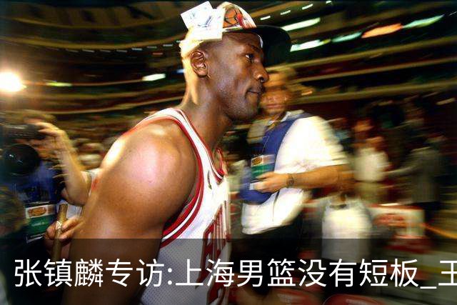 张镇麟专访:上海男篮没有短板 王哲林队长当之无愧 弗格是顶级外援